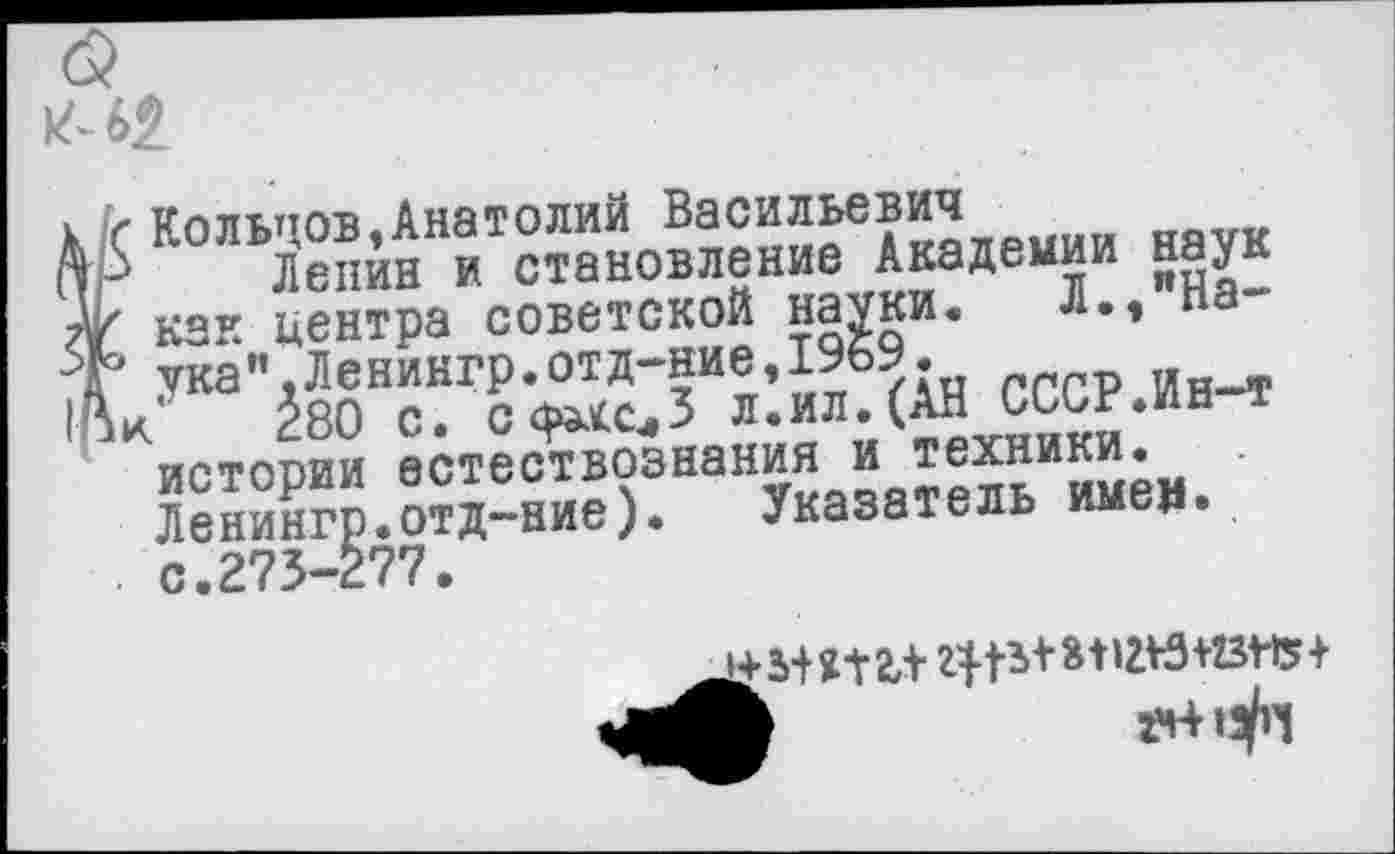 ﻿(5
к-62
к ? Кольцов»Анатолий Васильевич
(тР Лепин и становление Академии наук
А/ как центра советской науки. Л.,"На-ука”,Ленингр.отд-ние,19б9.
А к ^80 с. с^сл3 л.ил. (АН СССР.Ин-т истории естествознания и техники. Ленингр.отд-ние). Указатель имен» . с.273-277.
